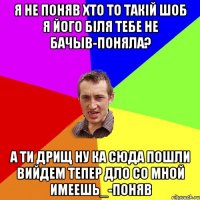 Я не поняв хто то такій шоб я його біля тебе не бачыв-ПОНЯЛА? А ти дрищ ну ка сюда пошли вийдем тепер дло со мной имеешь_-поняВ