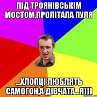 Під Троянівськім мостом,пролітала пуля ...хлопці люблять самогон,а дівчата...я)))