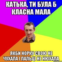 Катька, ти була б класна мала якби норку свою не чухала і пальці не нюхала