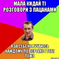 мала кидай ті розговори з пацанами я за себе не ручаюсь каждому по вєртухє і тобі тоже