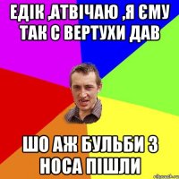 Едік ,атвічаю ,я єму так с вертухи дав шо аж бульби з носа пішли