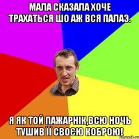 Мала сказала хоче трахаться шо аж вся палаэ. Я як той пажарнік,всю ночь тушив її своєю коброю!