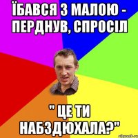 ЇБАВСЯ З МАЛОЮ - ПЕРДНУВ, СПРОСІЛ " ЦЕ ТИ НАБЗДЮХАЛА?"