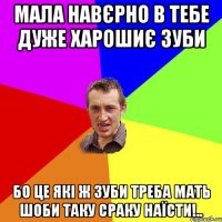 мала навєрно в тебе дуже харошиє зуби бо це які ж зуби треба мать шоби таку сраку наїсти!..