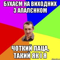 бухаєм на виходних з апалєнком чоткий паца, такий як і я