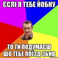 єслі я тебе йобну то ти подумаєш шо тебе поїзд збив