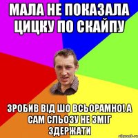 мала не показала цицку по скайпу зробив від шо всьорамно! а сам сльозу не зміг здержати