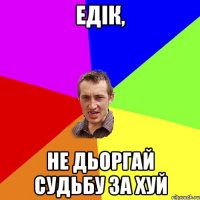 едiк, не дьоргай судьбу за хуй