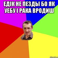 едік не пезды бо як уебу і рака вродиш 