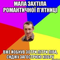 Мала захтіла романтичної п'ятниці Вже йобнув зотри літри піва, сиджу загострюю кобру