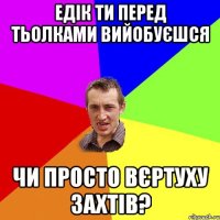 едік ти перед тьолками вийобуєшся чи просто вєртуху захтів?