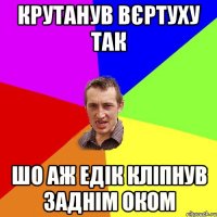 КРУТАНУВ ВЄРТУХУ ТАК ШО АЖ ЕДІК КЛІПНУВ ЗАДНІМ ОКОМ