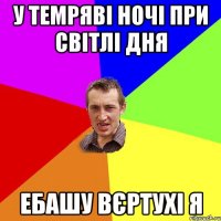 У темряві ночі ПРИ СВІТЛІ ДНЯ ЕБАШУ ВЄРТУХІ Я