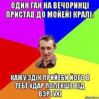 один ган на вечоринцi пристав до мойейi кралi: кажу;Эдiк прийеби його в тебе удар полекше вiд вэртухi