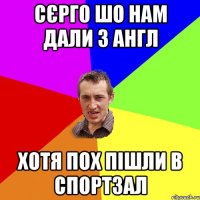 СЄРГО шо нам дали з англ хотя пох пішли в спортзал