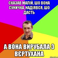 СКАЗАВ МАЛІЙ, ШО ВОНА СУНИЧКА, НАДІЯВСЯ, ШО ДАСТЬ А ВОНА ВИРУБАЛА З ВЄРТУХАНА