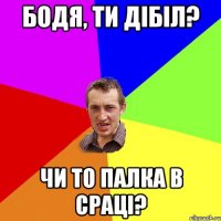 бодя, ти дібіл? чи то палка в сраці?