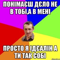 Понімаєш дєло не в тобі,а в мені Просто я ідєалін а ти так собі