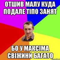 ОТШИВ МАЛУ КУДА ПОДАЛЕ ТІПО ЗАНЯТ БО У МАКСІМА СВІЖИНИ БАГАТО