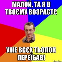 Малой, та я в твоєму возрастє уже всєх тьолок переїбав!