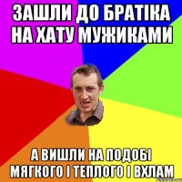 ЗАШЛИ ДО БРАТІКА НА ХАТУ МУЖИКАМИ А ВИШЛИ НА ПОДОБІ МЯГКОГО І ТЕПЛОГО І ВХЛАМ