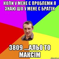 КОЛИ У МЕНЕ Є ПРОБЛЕМИ Я ЗНАЮ ШО У МЕНЕ Є БРАТІК 3809 ....АЛЬО ТО МАКСІМ