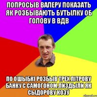 Попросыв Валеру показать як розбывають бутылку об голову в ВДВ По ошыбкі розбыв трех літрову банку с самогоном.Пиздыли як сыдорову козу