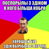 Поспорылы з Эдіком в кого більша кобра Хорошый був Эдік.Вырубыв с вертухі