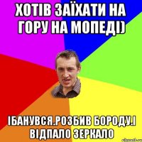 хотів заїхати на гору на мопеді) ібанувся.розбив бороду.і відпало зеркало