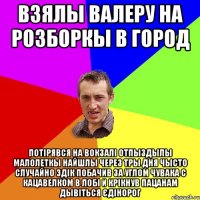 Взялы Валеру на розборкы в город Потірявся на Вокзалі отпыздылы малолеткы найшлы через тры дня чысто случайно Эдік побачив за углом чувака с кацавелком в лобі и крікнув пацанам дывіться єдінорог