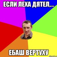 если Леха дятел,... ебаш вертуху