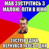 мав зустрітись з малою, піти в кіно зустрів едіка, вернувся через 2 дня