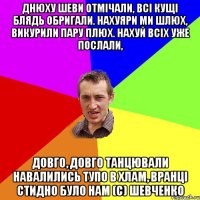 Днюху Шеви отмічали, Всі кущі блядь обригали. Нахуяри ми шлюх, Викурили пару плюх. Нахуй всіх уже послали, Довго, довго танцювали Навалились тупо в хлам, Вранці стидно було нам (с) Шевченко