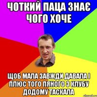 чоткий паца знає чого хоче щоб мала завжди давала і плюс того пяного з клубу додому таскала