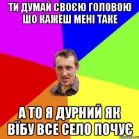 ти думай своєю головою шо кажеш мені таке а то я дурний як вїбу все село почує