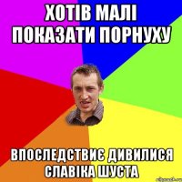 хотів малі показати порнуху впоследствиє дивилися Славіка Шуста