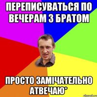 переписуваться по вечерам з БРАТОМ просто замічательно атвечаю*