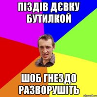 Піздів дєвку бутилкой шоб гнездо разворушіть