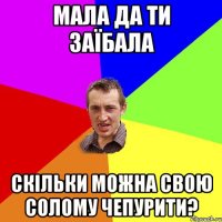 мала да ти заїбала скільки можна свою солому чепурити?