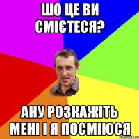 Шо це ви смієтеся? Ану розкажіть мені і я посміюся