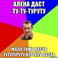 Алена даст ту-ту-туруту Мала тоже дасть ТУТУтуруту ВЕРТУХУ дасть