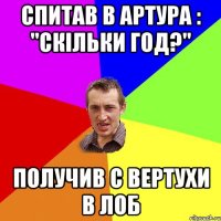 спитав в артура : "скільки год?" получив с вертухи в лоб