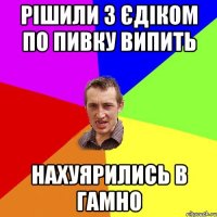 рішили з єдіком по пивку випить нахуярились в гамно