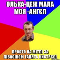 Олька-цеж мала моя -ангєл просто на мітлі за півасіком ганять бистрєє!