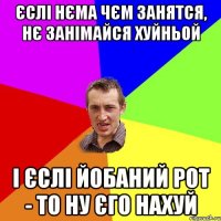 Єслі нєма чєм занятся, нє занімайся хуйньой І єслі йобаний рот - то ну єго нахуй