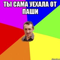 ты сама уехала от паши 