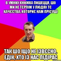 В умних книжка пишецця, шо ми не тєрпім у людях тє качєства, коториє нам прісущі Так шо іщо не ізвєсно, Едік, хто із нас підірас