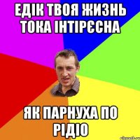 Едік твоя жизнь тока інтірєсна як парнуха по рідіо