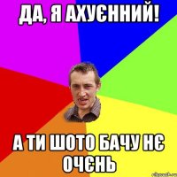 да, я ахуєнний! а ти шото бачу нє очєнь