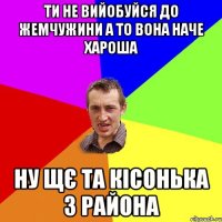 ти не вийобуйся до жемчужини а то вона наче хароша ну щє та кісонька з района